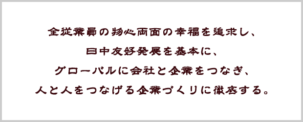 全従業員の物心両面の幸福を追求し、 日中友好発展を基本に、グローバルに会社と企業をつなぎ、人と人をつなげる企業づくりに徹底する。